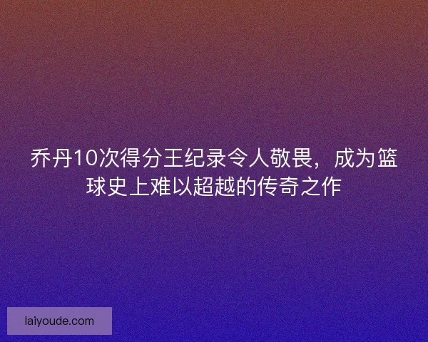 乔丹10次得分王纪录令人敬畏，成为篮球史上难以超越的传奇之作