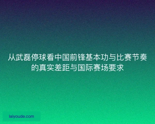 从武磊停球看中国前锋基本功与比赛节奏的真实差距与国际赛场要求