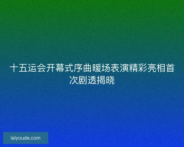 十五运会开幕式序曲暖场表演精彩亮相首次剧透揭晓