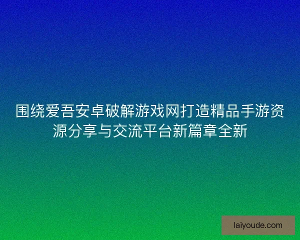 围绕爱吾安卓破解游戏网打造精品手游资源分享与交流平台新篇章全新