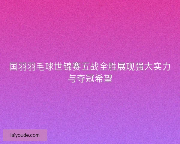 国羽羽毛球世锦赛五战全胜展现强大实力与夺冠希望