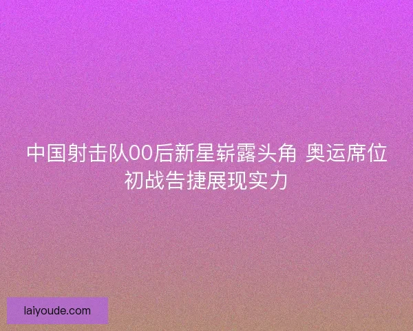 中国射击队00后新星崭露头角 奥运席位初战告捷展现实力