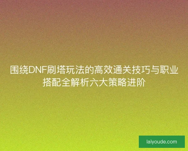 围绕DNF刷塔玩法的高效通关技巧与职业搭配全解析六大策略进阶