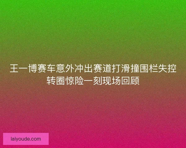 王一博赛车意外冲出赛道打滑撞围栏失控转圈惊险一刻现场回顾
